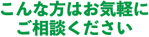こんな方は、お気軽にご相談ください